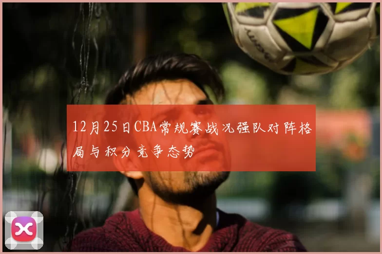 12月25日CBA常规赛战况强队对阵格局与积分竞争态势