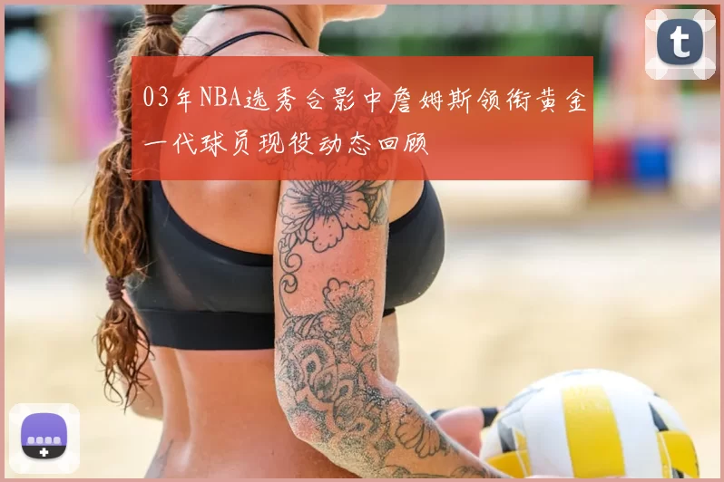 03年NBA选秀合影中詹姆斯领衔黄金一代球员现役动态回顾