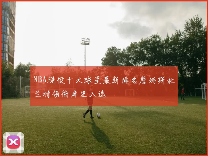 NBA现役十大球星最新排名詹姆斯杜兰特领衔库里入选