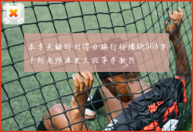 本季关键时刻得分排行榜揭晓SGA华子约老师库里文班争夺激烈