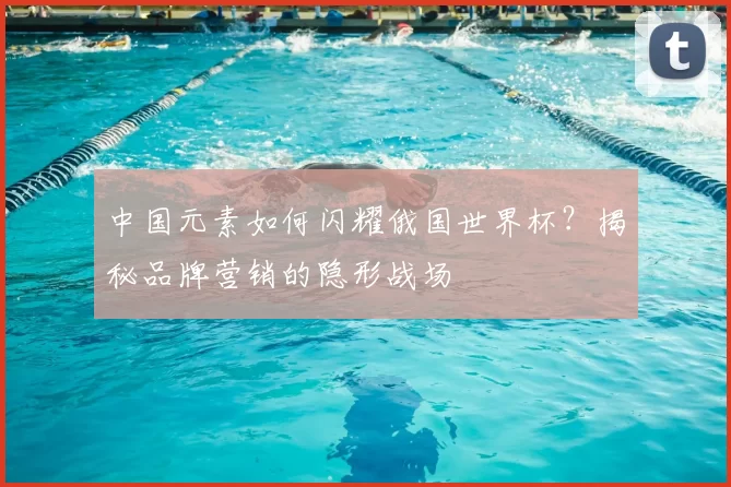 中国元素如何闪耀俄国世界杯?揭秘品牌营销的隐形战场