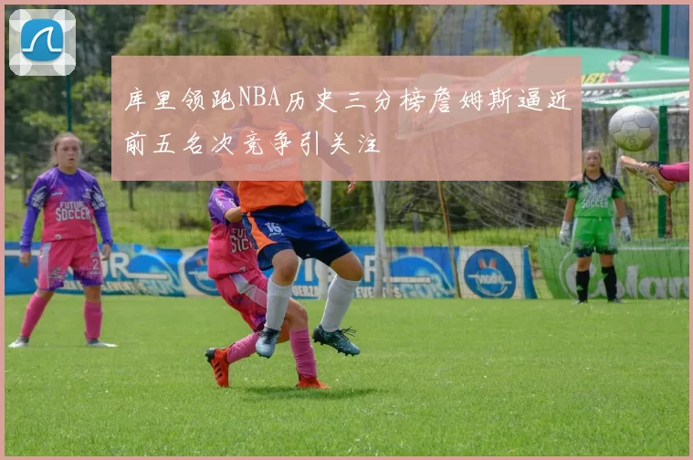 库里领跑NBA历史三分榜詹姆斯逼近前五名次竞争引关注