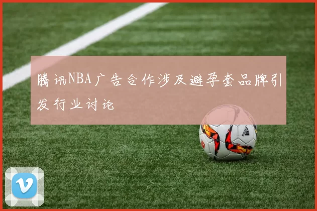 腾讯NBA广告合作涉及避孕套品牌引发行业讨论