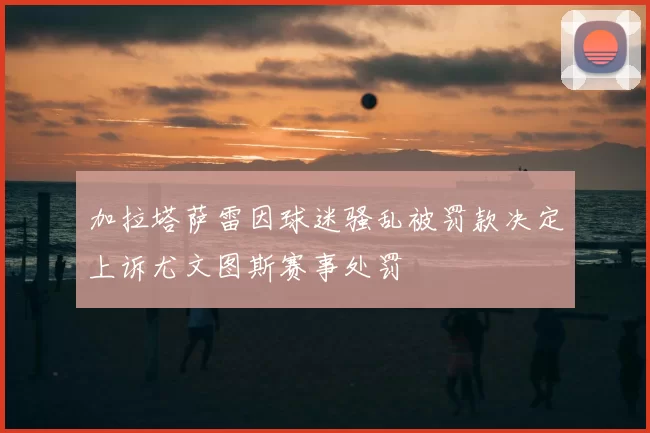 加拉塔萨雷因球迷骚乱被罚款决定上诉尤文图斯赛事处罚