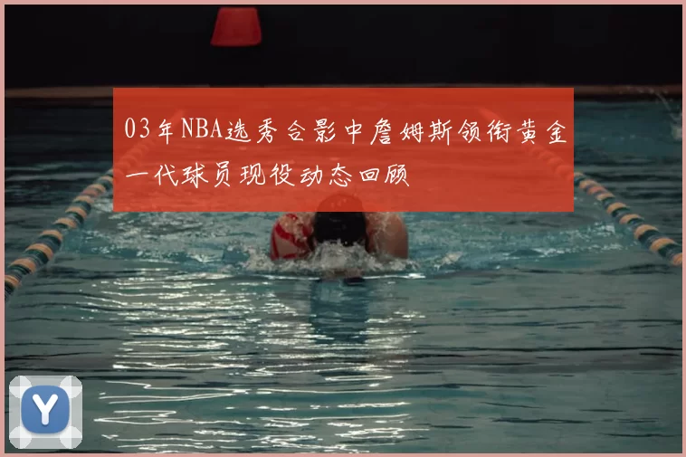 03年NBA选秀合影中詹姆斯领衔黄金一代球员现役动态回顾