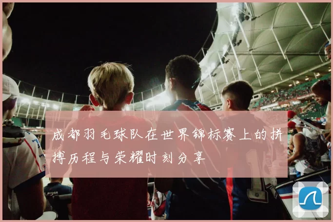 成都羽毛球队在世界锦标赛上的拼搏历程与荣耀时刻分享