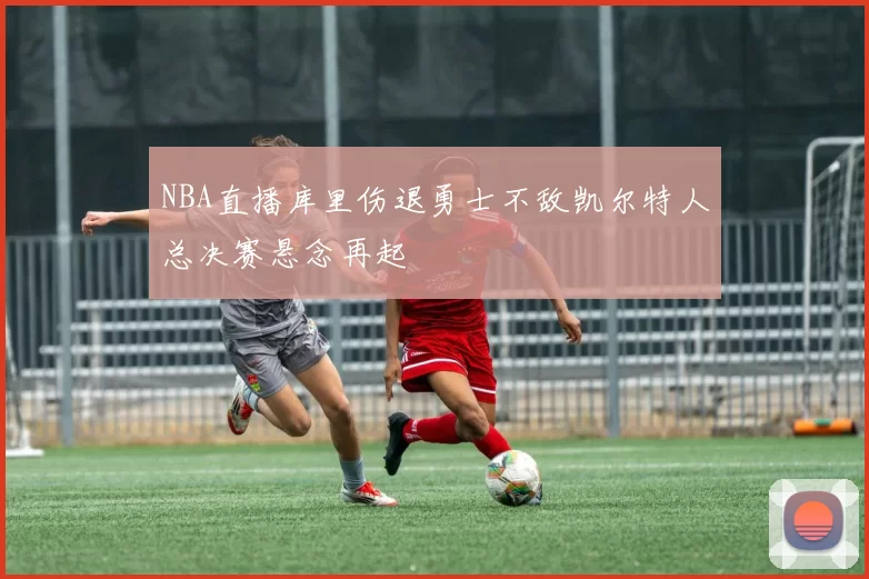 NBA直播库里伤退勇士不敌凯尔特人总决赛悬念再起
