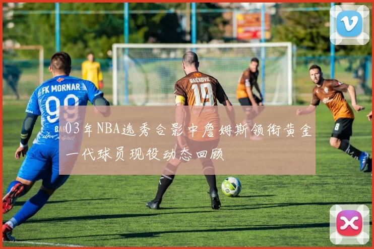 03年NBA选秀合影中詹姆斯领衔黄金一代球员现役动态回顾