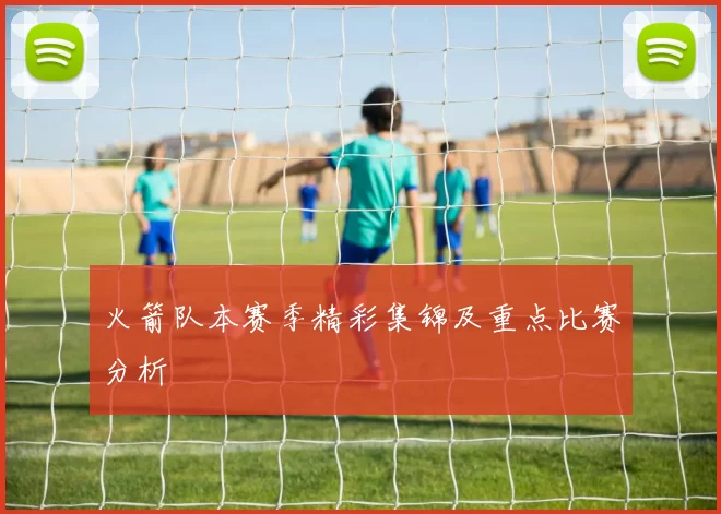 火箭队本赛季精彩集锦及重点比赛分析