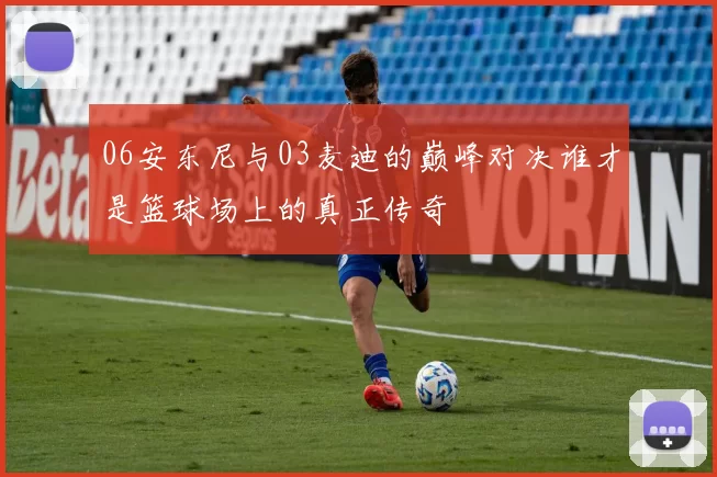 06安东尼与03麦迪的巅峰对决谁才是篮球场上的真正传奇