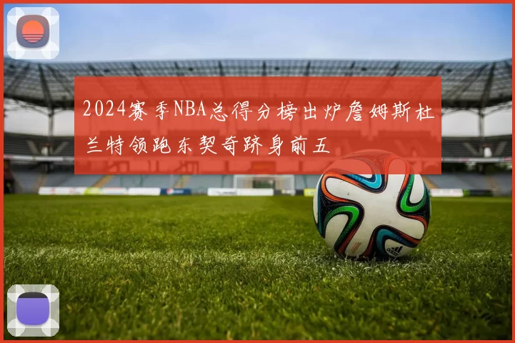 2024赛季NBA总得分榜出炉詹姆斯杜兰特领跑东契奇跻身前五
