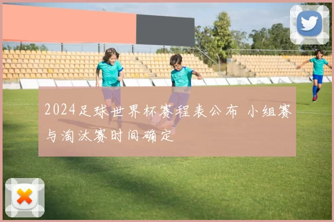 2024足球世界杯赛程表公布 小组赛与淘汰赛时间确定