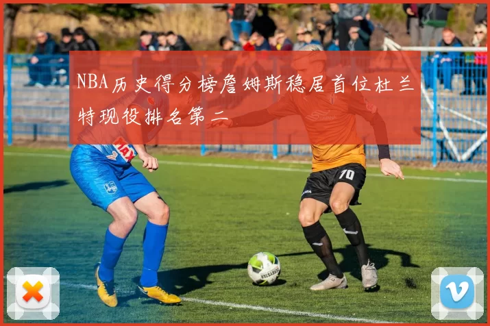 NBA历史得分榜詹姆斯稳居首位杜兰特现役排名第二