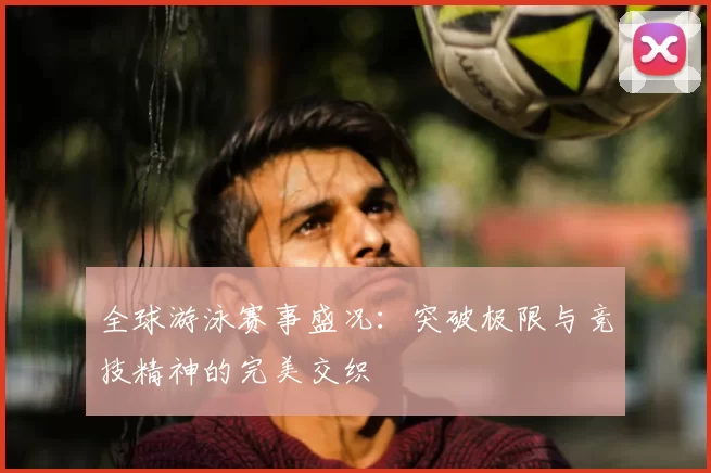全球游泳赛事盛况：突破极限与竞技精神的完美交织