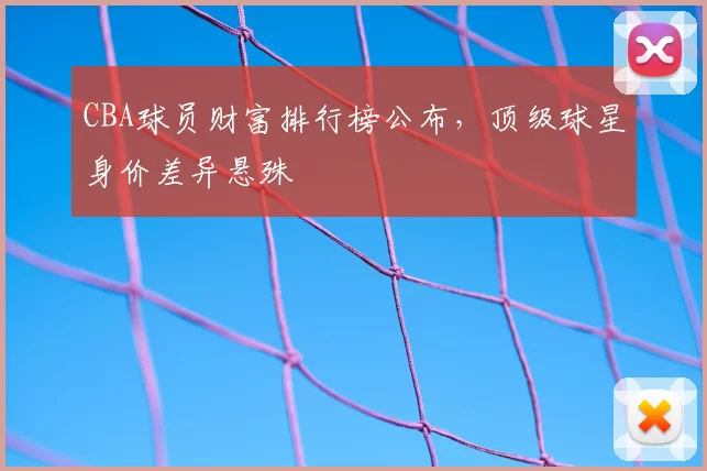 CBA球员财富排行榜公布，顶级球星身价差异悬殊