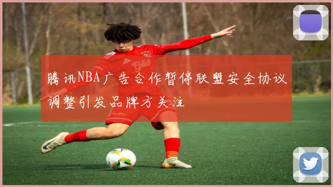 腾讯NBA广告合作暂停联盟安全协议调整引发品牌方关注
