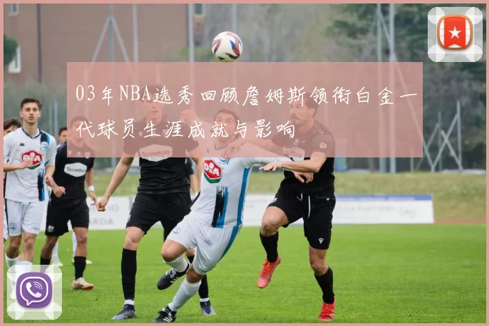 03年NBA选秀回顾詹姆斯领衔白金一代球员生涯成就与影响