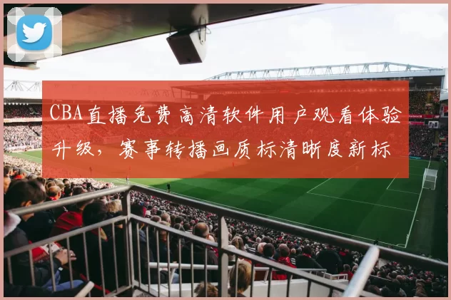 CBA直播免费高清软件用户观看体验升级，赛事转播画质标清晰度新标准