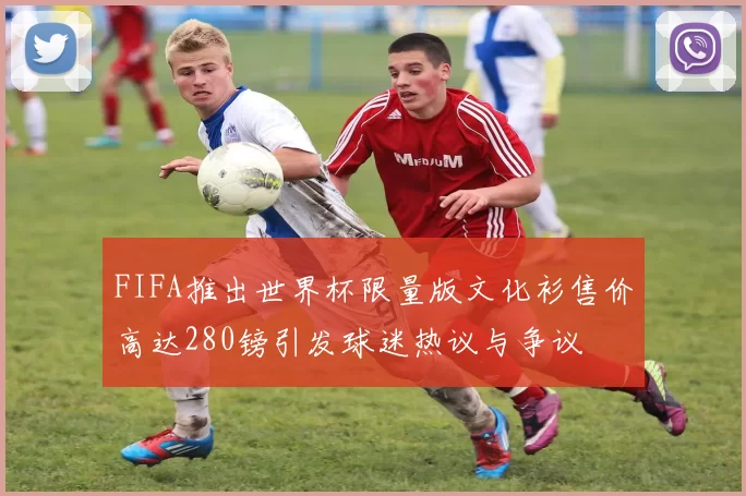 FIFA推出世界杯限量版文化衫售价高达280镑引发球迷热议与争议