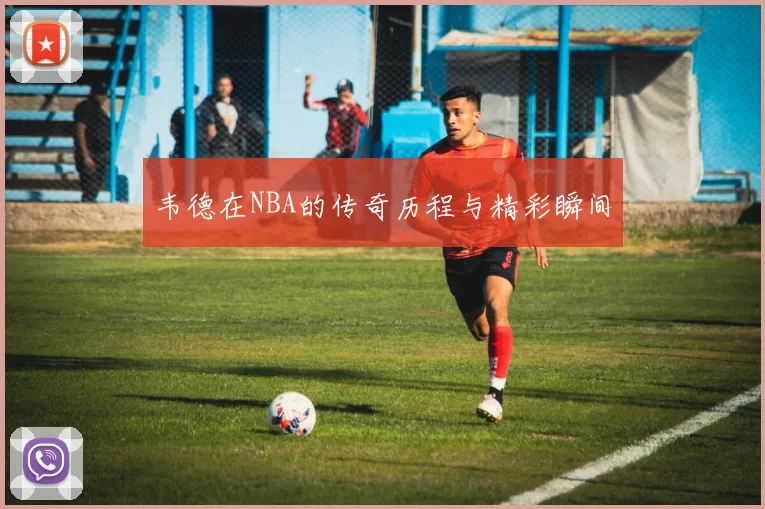 韦德在NBA的传奇历程与精彩瞬间