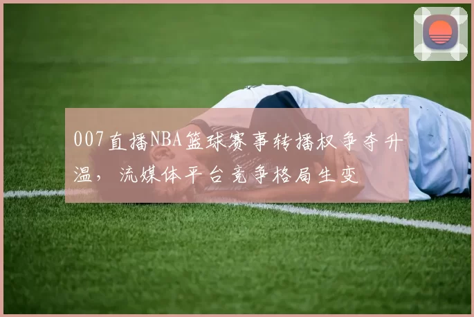 007直播NBA篮球赛事转播权争夺升温，流媒体平台竞争格局生变