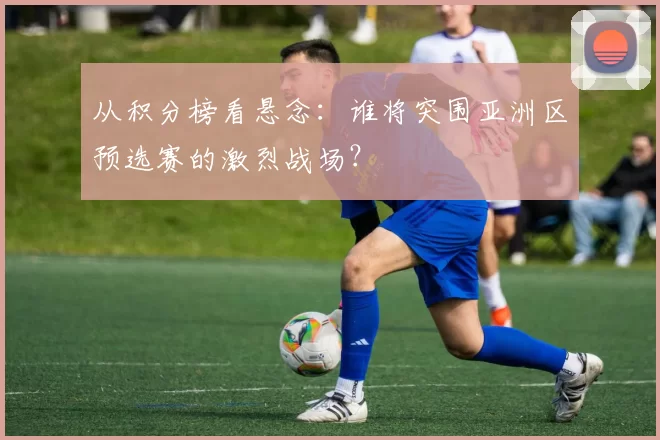 从积分榜看悬念：谁将突围亚洲区预选赛的激烈战场？