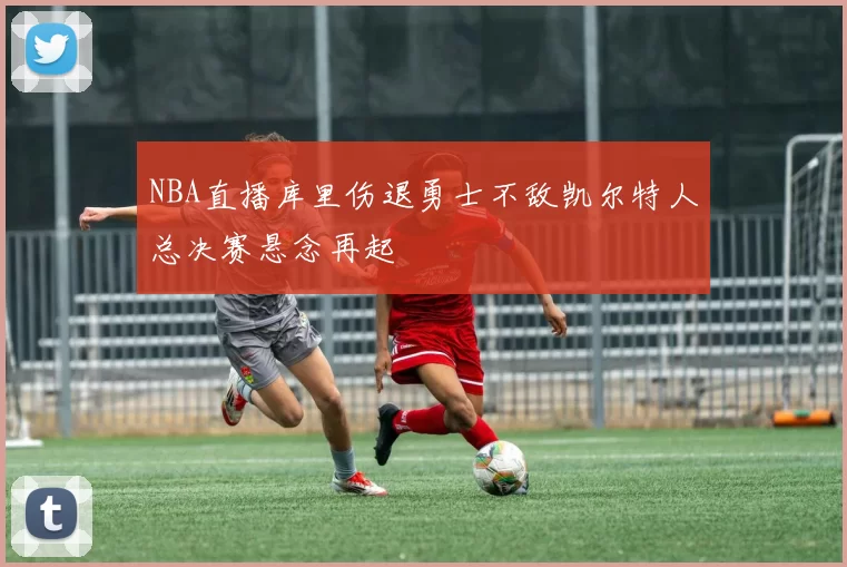 NBA直播库里伤退勇士不敌凯尔特人总决赛悬念再起