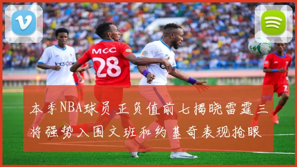 本季NBA球员正负值前七揭晓雷霆三将强势入围文班和约基奇表现抢眼