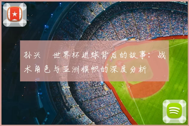 孙兴慜世界杯进球背后的故事:战术角色与亚洲旗帜的深度分析
