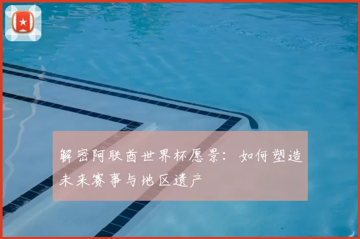解密阿联酋世界杯愿景：如何塑造未来赛事与地区遗产