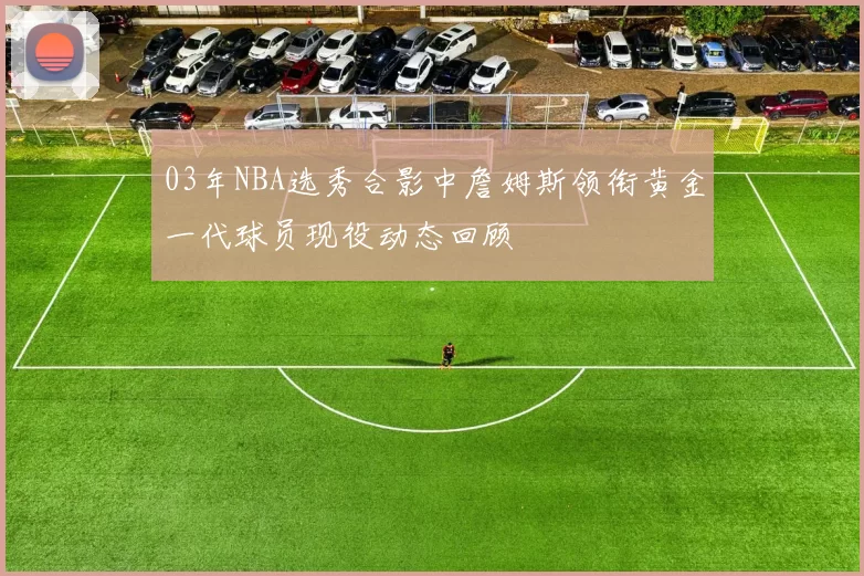 03年NBA选秀合影中詹姆斯领衔黄金一代球员现役动态回顾
