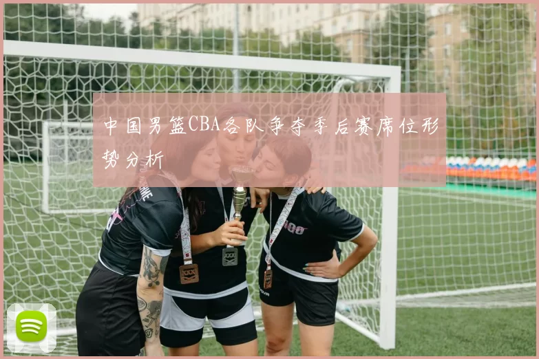 中国男篮CBA各队争夺季后赛席位形势分析