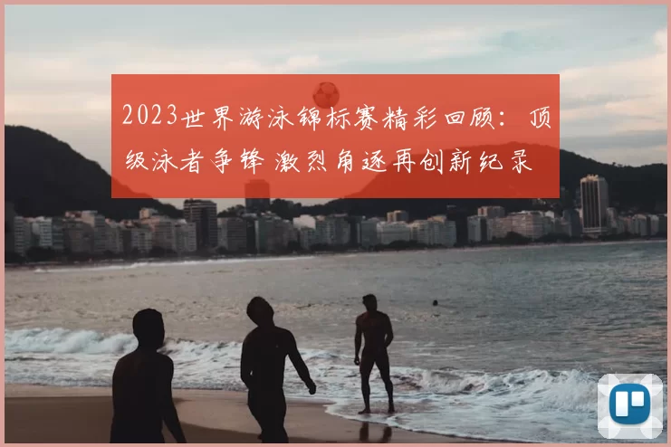 2023世界游泳锦标赛精彩回顾：顶级泳者争锋 激烈角逐再创新纪录