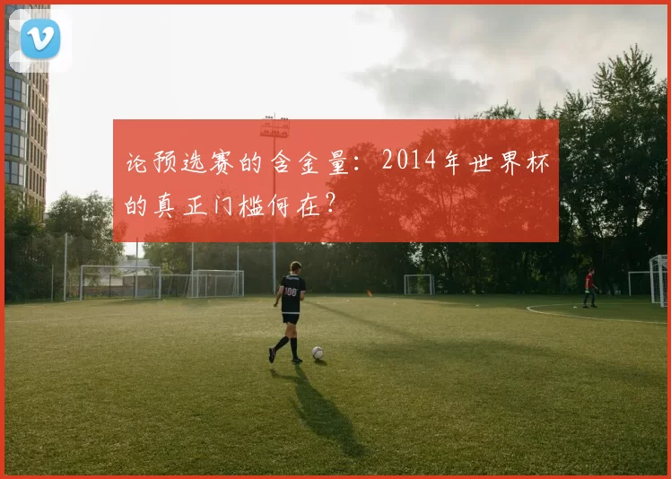 论预选赛的含金量：2014年世界杯的真正门槛何在？