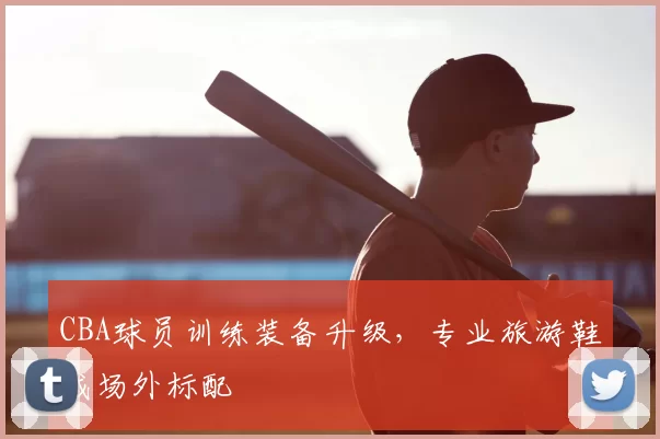 CBA球员训练装备升级，专业旅游鞋成场外标配