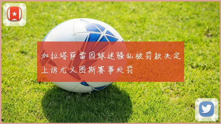 加拉塔萨雷因球迷骚乱被罚款决定上诉尤文图斯赛事处罚