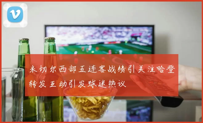 米切尔西部五连客战绩引关注哈登转发互动引发球迷热议