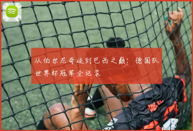 从伯尔尼奇迹到巴西之巅：德国队世界杯冠军全记录