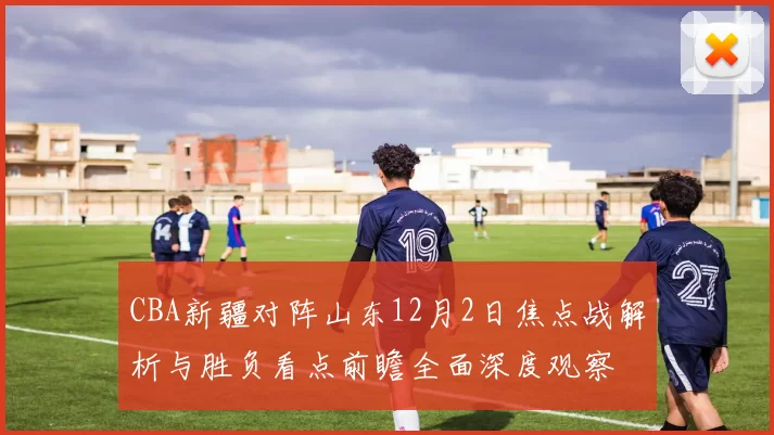 CBA新疆对阵山东12月2日焦点战解析与胜负看点前瞻全面深度观察