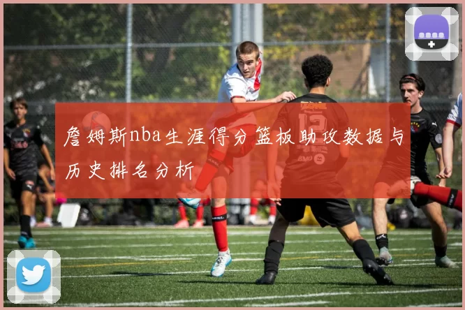 詹姆斯nba生涯得分篮板助攻数据与历史排名分析