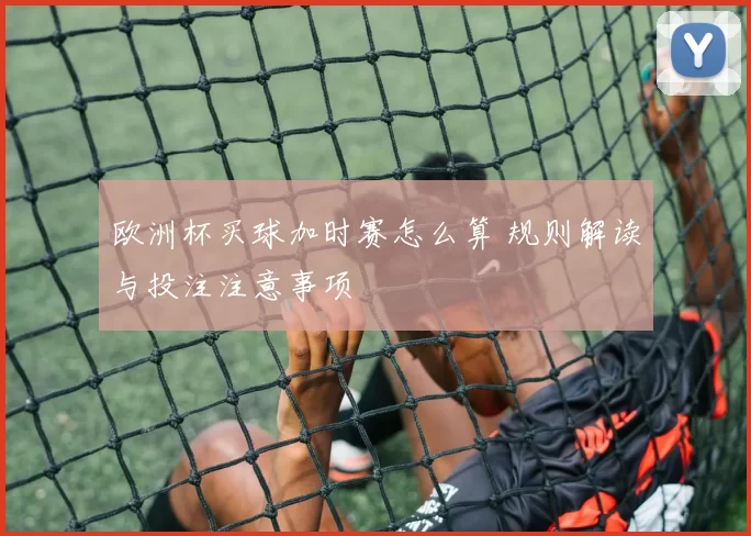 欧洲杯买球加时赛怎么算 规则解读与投注注意事项