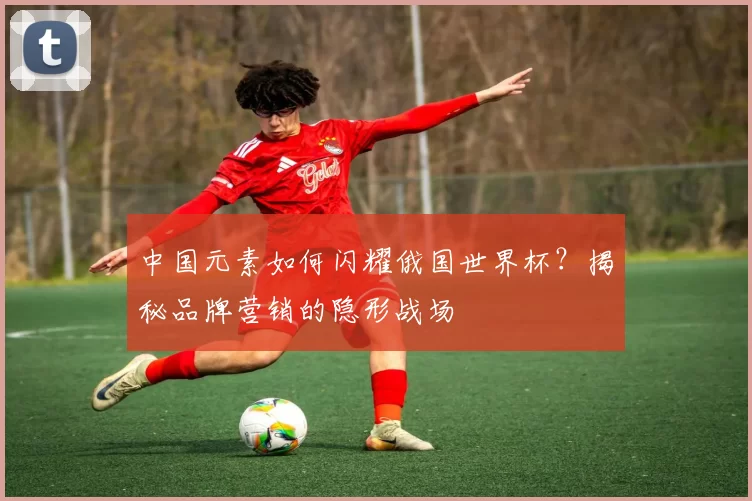 中国元素如何闪耀俄国世界杯?揭秘品牌营销的隐形战场