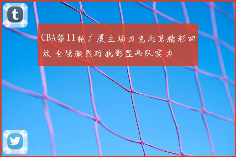 CBA第11轮广厦主场力克北京精彩回放 全场激烈对抗彰显两队实力
