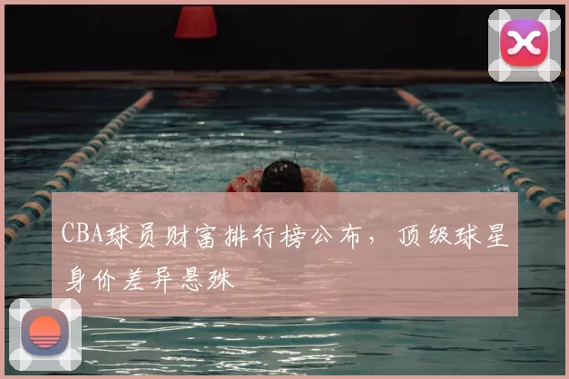 CBA球员财富排行榜公布，顶级球星身价差异悬殊