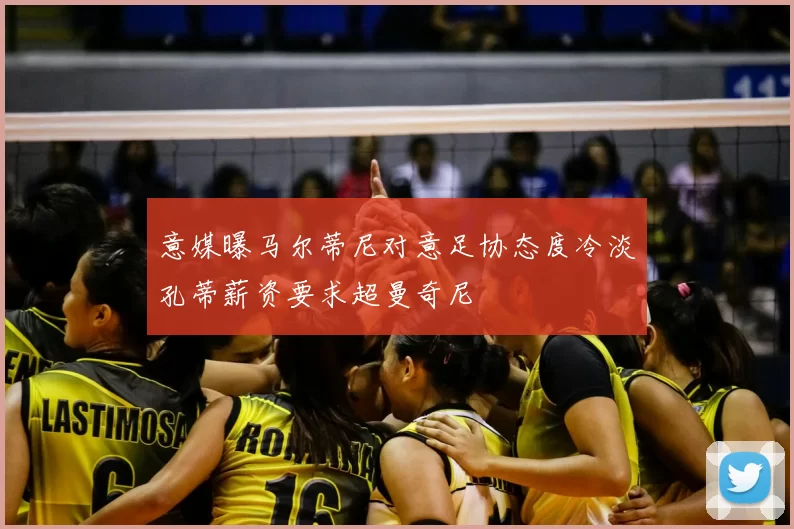 意媒曝马尔蒂尼对意足协态度冷淡孔蒂薪资要求超曼奇尼