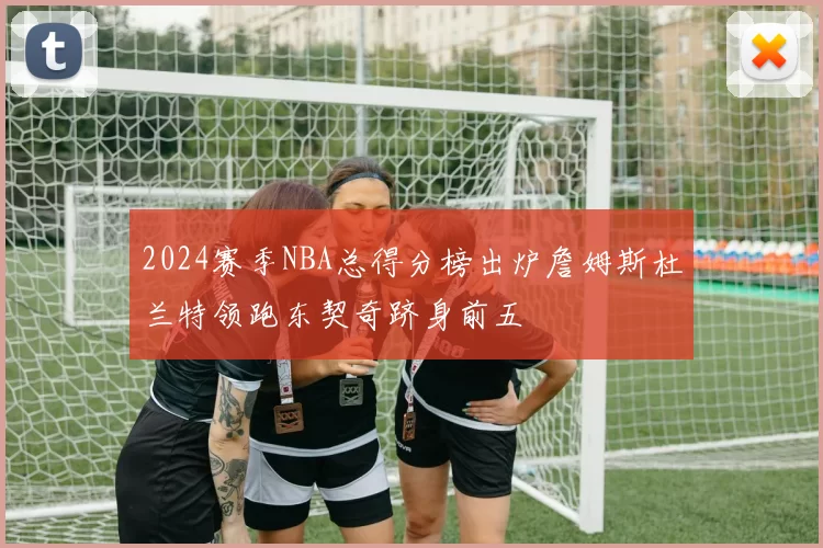 2024赛季NBA总得分榜出炉詹姆斯杜兰特领跑东契奇跻身前五