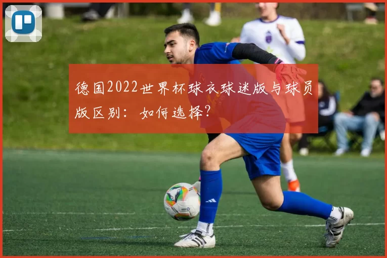德国2022世界杯球衣球迷版与球员版区别：如何选择？
