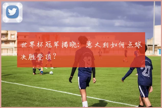 世界杯冠军揭晓：意大利如何点球决胜登顶？