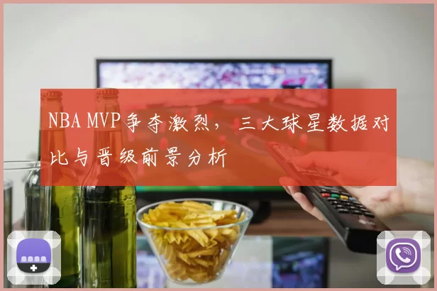 NBA MVP争夺激烈，三大球星数据对比与晋级前景分析