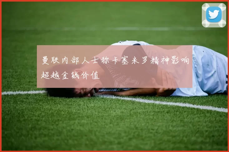 曼联内部人士称卡塞米罗精神影响超越金钱价值